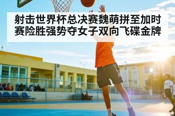 射击世界杯总决赛魏萌拼至加时赛险胜强势夺女子双向飞碟金牌